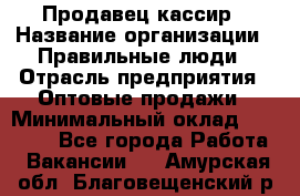 Продавец-кассир › Название организации ­ Правильные люди › Отрасль предприятия ­ Оптовые продажи › Минимальный оклад ­ 25 000 - Все города Работа » Вакансии   . Амурская обл.,Благовещенский р-н